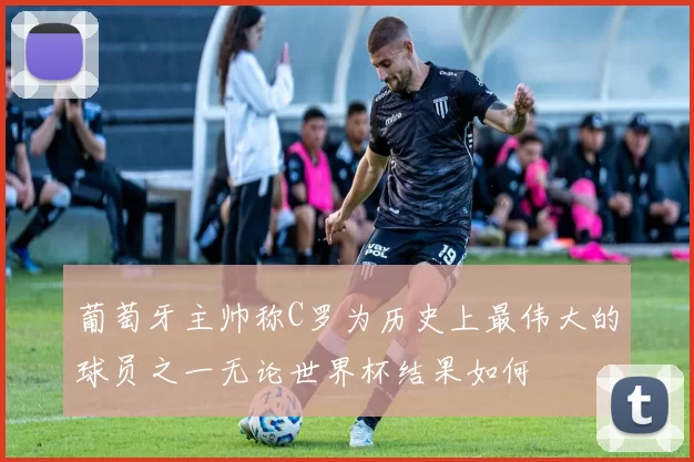 葡萄牙主帅称C罗为历史上最伟大的球员之一无论世界杯结果如何
