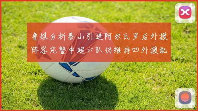 鲁媒分析泰山引进阿尔瓦罗后外援阵容完整中超六队仍维持四外援配置