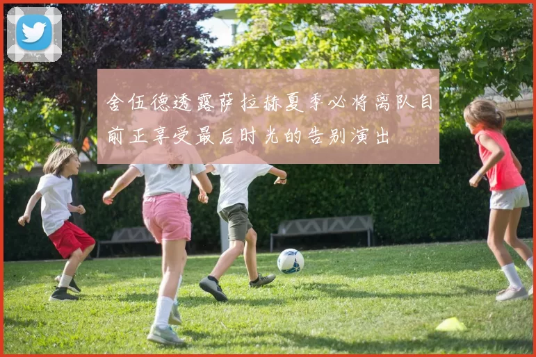舍伍德透露萨拉赫夏季必将离队目前正享受最后时光的告别演出