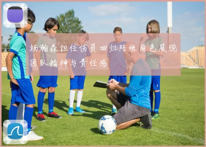 杨瀚森担任伤员回归陪练角色展现团队精神与责任感