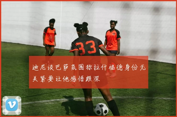 迪尼谈巴萨氛围称拉什福德身份无关紧要让他感悟颇深