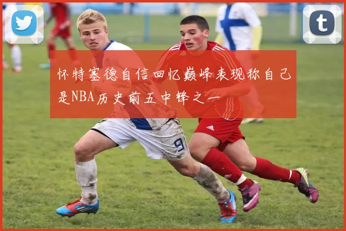 怀特塞德自信回忆巅峰表现称自己是NBA历史前五中锋之一
