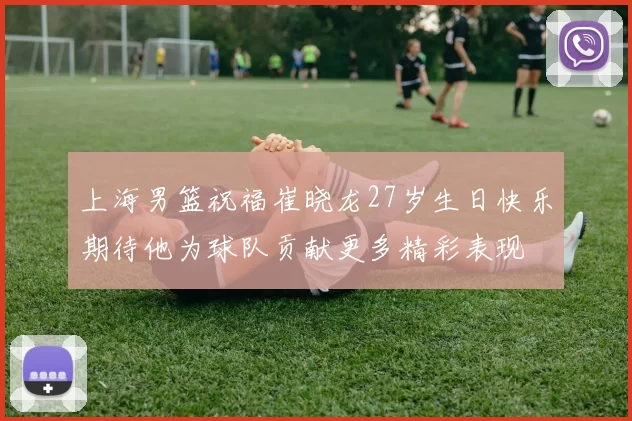 上海男篮祝福崔晓龙27岁生日快乐期待他为球队贡献更多精彩表现
