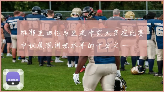 维耶里回忆与里皮冲突大罗在比赛中仅展现训练水平的十分之一