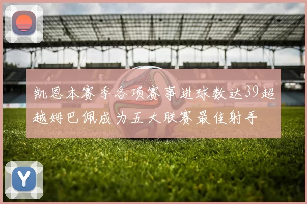 凯恩本赛季各项赛事进球数达39超越姆巴佩成为五大联赛最佳射手
