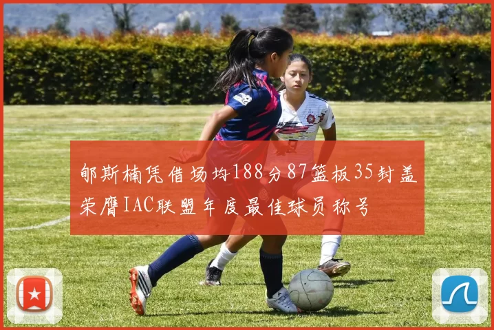 郇斯楠凭借场均188分87篮板35封盖荣膺IAC联盟年度最佳球员称号