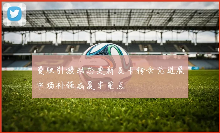 曼联引援动态更新麦卡转会无进展中场补强成夏季重点