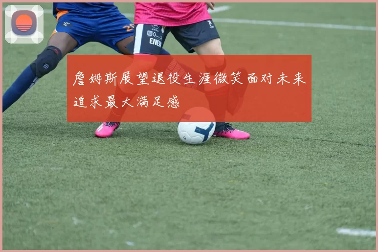 詹姆斯展望退役生涯微笑面对未来追求最大满足感